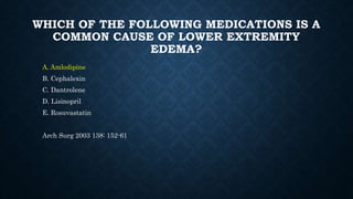 WHICH OF THE FOLLOWING MEDICATIONS IS A
COMMON CAUSE OF LOWER EXTREMITY
EDEMA?
A. Amlodipine
B. Cephalexin
C. Dantrolene
D. Lisinopril
E. Rosuvastatin
Arch Surg 2003 138: 152-61
 