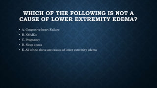 WHICH OF THE FOLLOWING IS NOT A
CAUSE OF LOWER EXTREMITY EDEMA?
• A. Congestive heart Failure
• B. NSAIDs
• C. Pregnancy
• D. Sleep apnea
• E. All of the above are causes of lower extremity edema
 