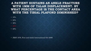 A PATIENT SUSTAINS AN ANKLE FRACTURE
WITH 1MM OF TALAR DISPLACEMENT. BY
WHAT PERCENTAGE IS THE CONTACT AREA
WITH THE TIBIAL PLAFOND DIMINISHED?
• 10%
• 22%
• 30%
• 42%
• 50%
• JBJS 1976, Foot and Ankle International Oct 2006
 