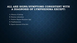 ALL ARE SIGNS/SYMPTOMS CONSISTENT WITH
A DIAGNOSIS OF LYMPHEDEMA EXCEPT:
A. Absence of pitting
B. Brawny induration
C. Positive Kaposi-Stemmer sign
D. Papillomatosis
E. Spares dorsum of the foot
 