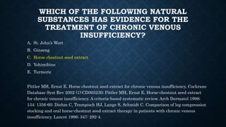 WHICH OF THE FOLLOWING NATURAL
SUBSTANCES HAS EVIDENCE FOR THE
TREATMENT OF CHRONIC VENOUS
INSUFFICIENCY?
A. St. John’s Wort
B. Ginseng
C. Horse chestnut seed extract
D. Yohimibine
E. Turmeric
Pittler MH, Ernst E. Horse chestnut seed extract for chronic venous insufficiency. Cochrane
Database Syst Rev 2002 (1):CD003230; Pittler MH, Ernst E. Horse-chestnut seed extract
for chronic venous insufficiency. A criteria-based systematic review. Arch Dermatol 1998;
134: 1356-60; Diehm C, Trampisch HJ, Lange S, Schmidt C. Comparison of leg compression
stocking and oral horse-chestnut seed extract therapy in patients with chronic venous
insufficiency. Lancet 1996; 347: 292-4.
 
