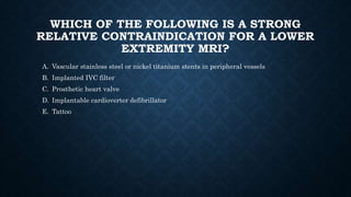 WHICH OF THE FOLLOWING IS A STRONG
RELATIVE CONTRAINDICATION FOR A LOWER
EXTREMITY MRI?
A. Vascular stainless steel or nickel titanium stents in peripheral vessels
B. Implanted IVC filter
C. Prosthetic heart valve
D. Implantable cardioverter defibrillator
E. Tattoo
 