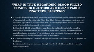 WHAT IS TRUE REGARDING BLOOD-FILLED
FRACTURE BLISTERS AND CLEAR FLUID
FRACTURE BLISTERS?
• A. Blood-filled fracture blisters have been shown histologically to be complete separation
of the dermis from the epidermis. Clear fluid-filled fracture blisters represent a partial
epidermal separation of the epidermis from the underlying dermis, with a few scattered
areas of epithelial cells retained on the dermis.
• B. Clear fluid-filled fracture blisters have been shown histologically to be complete
separation of the dermis from the epidermis. Blood-filled fracture blisters represent a
partial epidermal separation of the epidermis from the underlying dermis, with a few
scattered areas of epithelial cells retained on the dermis.
• C. It is advisable to place incisions through blood-filled fracture blisters in early operative
treatment.
• D. It is advisable to place incisions through clear fluid-filled fracture blisters in early
operative treatment.
 