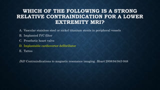 WHICH OF THE FOLLOWING IS A STRONG
RELATIVE CONTRAINDICATION FOR A LOWER
EXTREMITY MRI?
A. Vascular stainless steel or nickel titanium stents in peripheral vessels
B. Implanted IVC filter
C. Prosthetic heart valve
D. Implantable cardioverter defibrillator
E. Tattoo
Dill: Contraindications to magnetic resonance imaging. Heart 2008;94;943-948
 