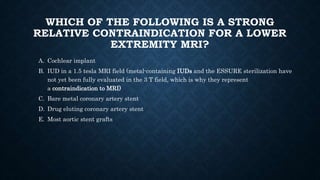 WHICH OF THE FOLLOWING IS A STRONG
RELATIVE CONTRAINDICATION FOR A LOWER
EXTREMITY MRI?
A. Cochlear implant
B. IUD in a 1.5 tesla MRI field (metal-containing IUDs and the ESSURE sterilization have
not yet been fully evaluated in the 3 T field, which is why they represent
a contraindication to MRI)
C. Bare metal coronary artery stent
D. Drug eluting coronary artery stent
E. Most aortic stent grafts
 