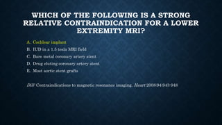 WHICH OF THE FOLLOWING IS A STRONG
RELATIVE CONTRAINDICATION FOR A LOWER
EXTREMITY MRI?
A. Cochlear implant
B. IUD in a 1.5 tesla MRI field
C. Bare metal coronary artery stent
D. Drug eluting coronary artery stent
E. Most aortic stent grafts
Dill: Contraindications to magnetic resonance imaging. Heart 2008;94;943-948
 