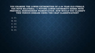 YOU EXAMINE THE LOWER EXTREMITIES OF A 64 YEAR OLD FEMALE.
YOU NOTE BILATERAL +1 PITTING LOWER EXTREMITY EDEMA WITH
PRETIBIAL HEMOSIDERIN PIGMENTATION. HOW WOULD YOU CLASSIFY
THIS VENOUS DISEASE USING THE CEAP CLASSIFICATION?
A. C1
B. C2
C. C3
D. C4
E. C5
 