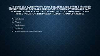 A 54 YEAR OLD PATIENT WITH TYPE 2 DIABETES AND STAGE 3 CHRONIC
KIDNEY DISEASE DEVELOPS HETEROTOPIC OSSIFICATION STATUS POST
TRANSMETATARSAL AMPUTATION. WHICH OF THE FOLLOWING IS THE
BEST CHOICE FOR THE PREVENTION OF THIS OCCURRENCE?
A. Calcitonin
B. NSAID
C. Prednisone
D. Radiation
E. Tumor necrosis factor inhibitor
 