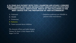 A 54 YEAR OLD PATIENT WITH TYPE 2 DIABETES AND STAGE 3 CHRONIC
KIDNEY DISEASE DEVELOPS HETEROTOPIC OSSIFICATION STATUS POST
TRANSMETATARSAL AMPUTATION. WHICH OF THE FOLLOWING IS THE
BEST CHOICE FOR THE PREVENTION OF THIS OCCURRENCE?
A. Calcitonin
B. NSAID
C. Prednisone
D. Radiation
E. Tumor necrosis factor inhibitor
The Journal of Foot and Ankle Surgery
Volume 55, Issue 4, July-August 2016,
Pages 714-719
• Radiation preferred over NSAIDs in
patients with renal disease.
 