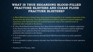 WHAT IS TRUE REGARDING BLOOD-FILLED
FRACTURE BLISTERS AND CLEAR FLUID
FRACTURE BLISTERS?
• A. Blood-filled fracture blisters have been shown histologically to be complete separation of the
dermis from the epidermis. Clear fluid-filled fracture blisters represent a partial epidermal
separation of the epidermis from the underlying dermis, with a few scattered areas of
epithelial cells retained on the dermis.
• B. Clear fluid-filled fracture blisters have been shown histologically to be complete separation
of the dermis from the epidermis. Blood-filled fracture blisters represent a partial epidermal
separation of the epidermis from the underlying dermis, with a few scattered areas of
epithelial cells retained on the dermis.
• C. It is advisable to place incisions through blood-filled fracture blisters in early operative
treatment.
• D. It is advisable to place incisions through clear fluid-filled fracture blisters in early operative
treatment.
• Giordano CP J Trauma 1995
 