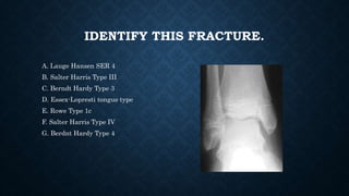 IDENTIFY THIS FRACTURE.
A. Lauge Hansen SER 4
B. Salter Harris Type III
C. Berndt Hardy Type 3
D. Essex-Lopresti tongue type
E. Rowe Type 1c
F. Salter Harris Type IV
G. Berdnt Hardy Type 4
 