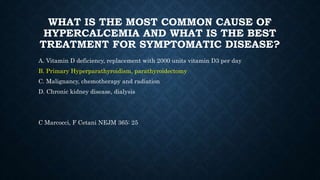 WHAT IS THE MOST COMMON CAUSE OF
HYPERCALCEMIA AND WHAT IS THE BEST
TREATMENT FOR SYMPTOMATIC DISEASE?
A. Vitamin D deficiency, replacement with 2000 units vitamin D3 per day
B. Primary Hyperparathyroidism, parathyroidectomy
C. Malignancy, chemotherapy and radiation
D. Chronic kidney disease, dialysis
C Marcocci, F Cetani NEJM 365: 25
 