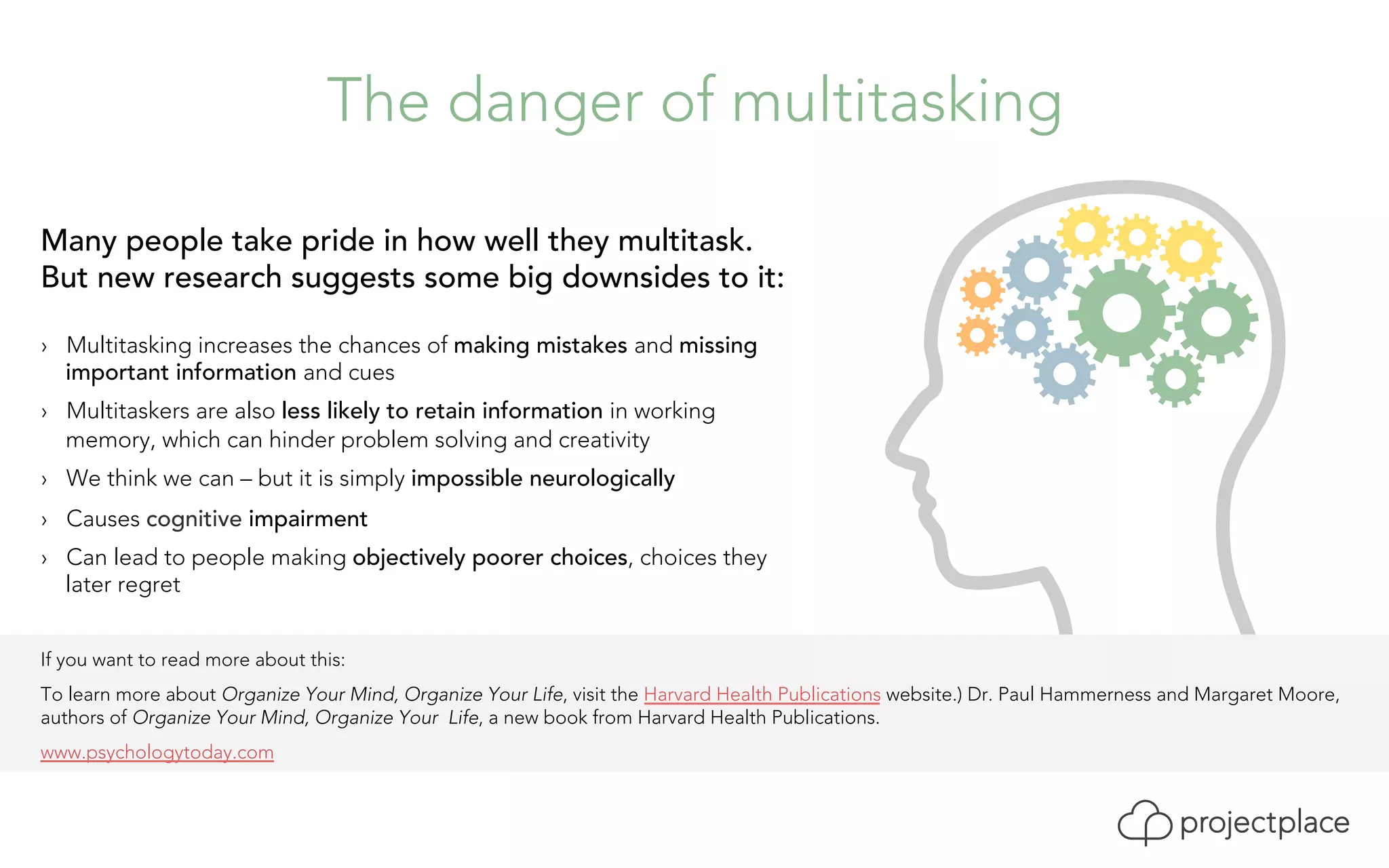 The danger of multitasking 
Many people take pride in how well they multitask. 
But new research suggests some big downsides to it: 
› Multitasking increases the chances of making mistakes and missing 
important information and cues 
› Multitaskers are also less likely to retain information in working 
memory, which can hinder problem solving and creativity 
› We think we can – but it is simply impossible neurologically 
› Causes cognitive impairment 
› Can lead to people making objectively poorer choices, choices they 
later regret 
If you want to read more about this: 
To learn more about Organize Your Mind, Organize Your Life, visit the Harvard Health Publications website.) Dr. Paul Hammerness and Margaret Moore, 
authors of Organize Your Mind, Organize Your Life, a new book from Harvard Health Publications. 
www.psychologytoday.com 
 