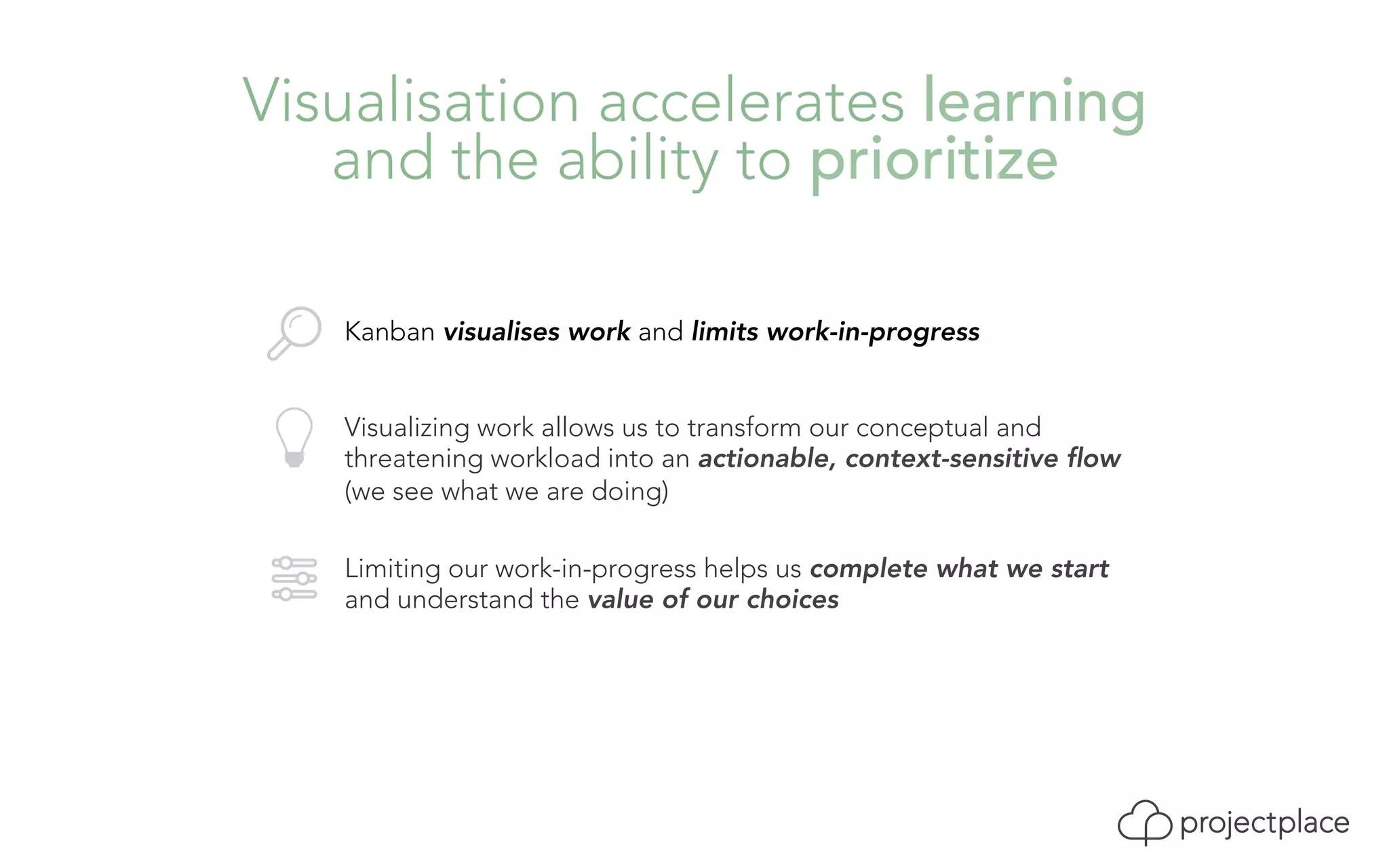 Visualisation accelerates learning 
and the ability to prioritize 
Kanban visualises work and limits work-in-progress 
Visualizing work allows us to transform our conceptual and 
threatening workload into an actionable, context-sensitive flow 
(we see what we are doing) 
Limiting our work-in-progress helps us complete what we start 
and understand the value of our choices 
 