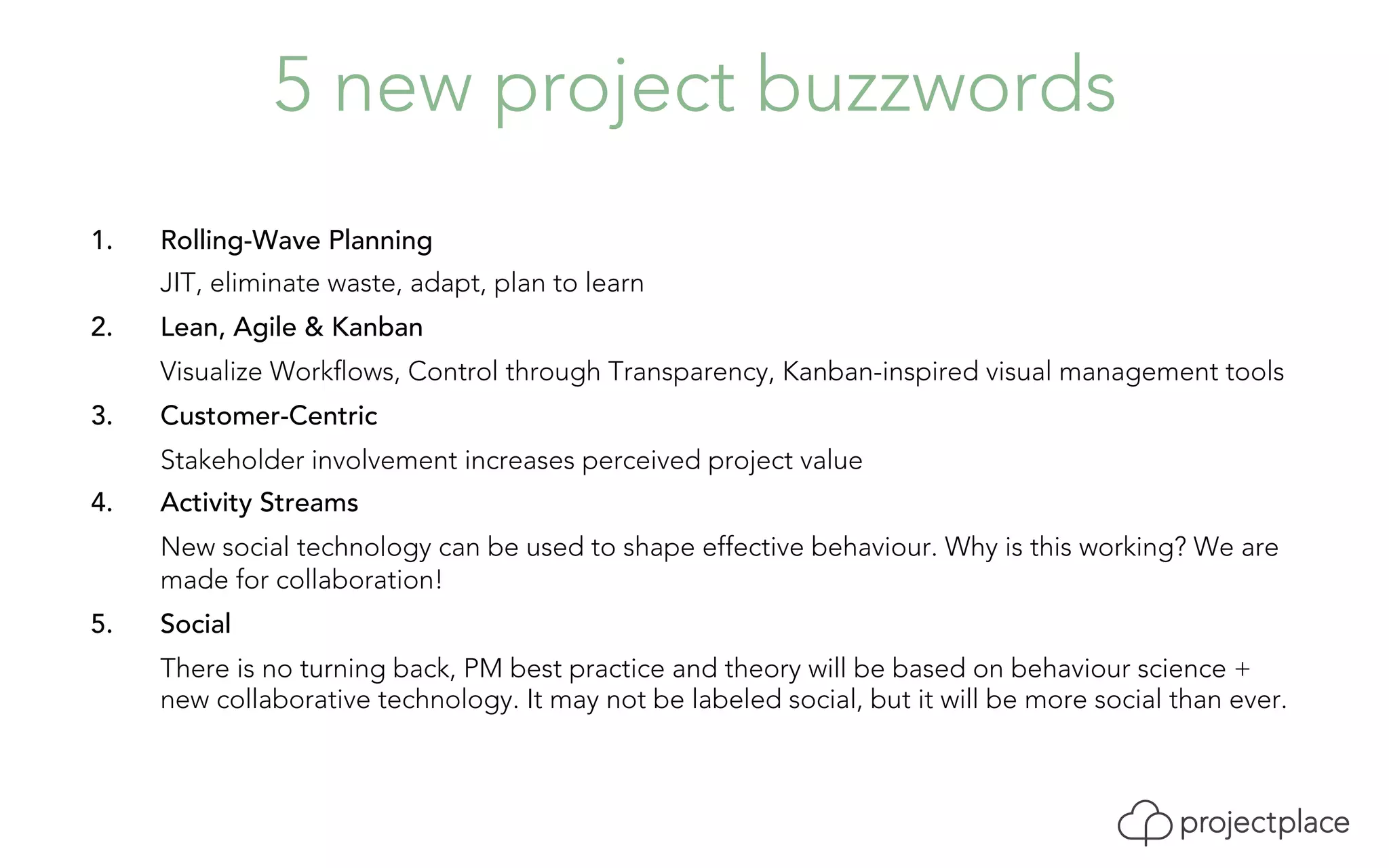 5 new project buzzwords 
1. Rolling-Wave Planning 
JIT, eliminate waste, adapt, plan to learn 
2. Lean, Agile & Kanban 
Visualize Workflows, Control through Transparency, Kanban-inspired visual management tools 
3. Customer-Centric 
Stakeholder involvement increases perceived project value 
4. Activity Streams 
New social technology can be used to shape effective behaviour. Why is this working? We are 
made for collaboration! 
5. Social 
There is no turning back, PM best practice and theory will be based on behaviour science + 
new collaborative technology. It may not be labeled social, but it will be more social than ever. 
 