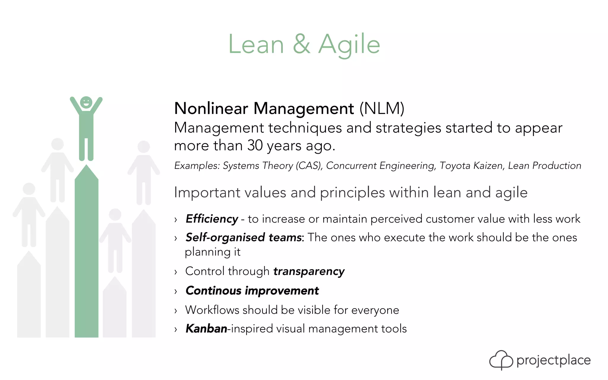Lean & Agile 
Nonlinear Management (NLM) 
Management techniques and strategies started to appear 
more than 30 years ago. 
Examples: Systems Theory (CAS), Concurrent Engineering, Toyota Kaizen, Lean Production 
Important values and principles within lean and agile 
› Efficiency - to increase or maintain perceived customer value with less work 
› Self-organised teams: The ones who execute the work should be the ones 
planning it 
› Control through transparency 
› Continous improvement 
› Workflows should be visible for everyone 
› Kanban-inspired visual management tools 
 