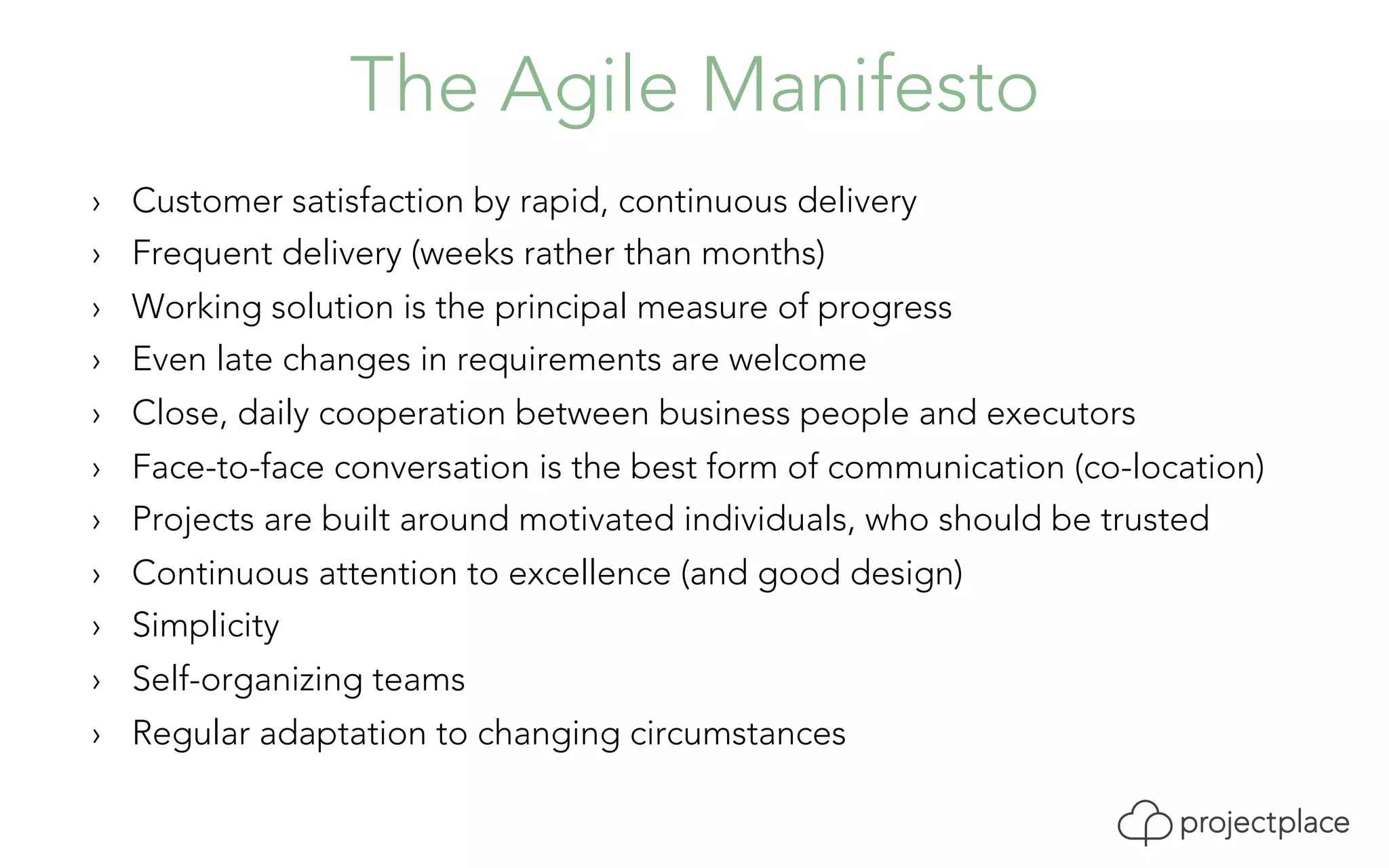 The Agile Manifesto 
› Customer satisfaction by rapid, continuous delivery 
› Frequent delivery (weeks rather than months) 
› Working solution is the principal measure of progress 
› Even late changes in requirements are welcome 
› Close, daily cooperation between business people and executors 
› Face-to-face conversation is the best form of communication (co-location) 
› Projects are built around motivated individuals, who should be trusted 
› Continuous attention to excellence (and good design) 
› Simplicity 
› Self-organizing teams 
› Regular adaptation to changing circumstances 
 