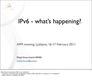IPv6 - what’s happening?


                         APM meeting, Ljubljana, 16-17 February 2011


                         Matjaž Straus Istenič, ARNES
                         matjaz.straus@arnes.si



                                                                                                1
What do we know about IPv6 in our networks?
- metering, monitoring and management of IPv6 traffic: how does it compare to v4 “standards”?
- which content is available over IPv6?
 