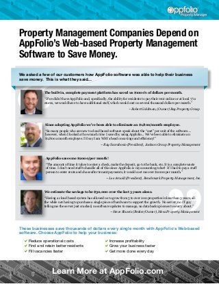 Property Management Companies Depend on
AppFolio’s Web-based Property Management
Software to Save Money.
We asked a few of our customers how AppFolio software was able to help their business
save money. This is what they said…
The built-in, complete payment platform has saved us $1000’s of dollars per month.
“If we didn’t have AppFolio and, specifically, the ability for residents to pay their rent online or at local 7/11
stores, we would have to have additional staff, which would cost us several thousand dollars per month.”
				

~ Robert Goldman, (Owner) Bay Property Group

Since adopting AppFolio we’ve been able to eliminate an $1,800/month employee.
“So many people who are new to cloud based software speak about the “cost” per unit of the software....
however, when I looked at how much time I saved by using Appfolio... We’ve been able to eliminate an
$1,800 a month employee. I’d say I am WAY ahead on savings and efficiency!”
~ Ray Scarabosio (President), Jackson Group Property Management

AppFolio saves me $2000/per month!
“The amount of time it takes to enter a check, make the deposit, go to the bank, etc. It is a complete waste
of time. I don’t need staff to handle all of this since AppFolio is my accounting robot!  If I had to pay a staff
person to enter rents and chase after tenant payments, it would cost me over $2000 per month.”
~ Lee Arnold (President), Benchmark Property Management, Inc.

We estimate the savings to be $30,000 over the last 3 years alone.
“Having a cloud based system has allowed us to grow from 5 to over 200 properties in less than 3 years, all
the while not having to purchase a single piece of hardware to support the growth.  No server, no IT guy
telling me the server just crashed, no software updates to manage, no data backup issues to worry about.”
~ Steve Shwetz (Broker/Owner), Mesa Property Management

These businesses save thousands of dollars every single month with AppFolio’s Web-based
software. Choose AppFolio to help your business:

aReduce operational costs
aFind and retain better residents
aFill vacancies faster

aIncrease profitability
aGrow your business faster
aGet more done every day

Learn More at AppFolio.com

 
