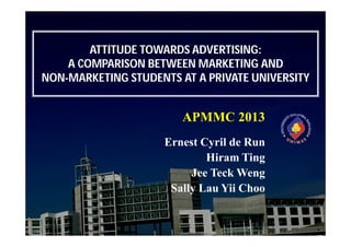 ATTITUDE TOWARDS ADVERTISING:
A COMPARISON BETWEEN MARKETING AND
NON-MARKETING STUDENTS AT A PRIVATE UNIVERSITY

APMMC 2013
Ernest Cyril de Run
Hiram Ting
Jee Teck Weng
Sally Lau Yii Choo

 