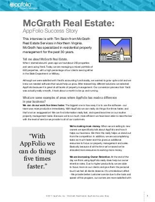 McGrath Real Estate:
 AppFolio Success Story
 This interview is with Tim Savin from McGrath
 Real Estate Services in Northern Virginia.
 McGrath has specialized in residential property
 management for the past 30 years.

 Tell me about McGrath Real Estate.
 When I started about 6 years ago we had about 250 properties
 and were using Yardi. Today we are managing a mixed portfolio of
 600 properties, with a high percentage of our clients serving either
 in the State Department or Military.

 Although we were satisfied with Yardi’s accounting functionality, we wanted to grow quite a bit and we
 knew we needed software that would help us grow. After researching different solutions we selected
 AppFolio because it is great at all facets of property management. Our conversion process from Yardi
 was actually really smooth, it took about a month to be up and running.


 What are some examples of areas where AppFolio has made a difference
 in your business?
 We can do our work five times faster. The biggest one is how easy it is to use the software - our
 team was more productive immediately. With AppFolio we can really do things five times faster, and
 that’s not an exaggeration! We can find information really fast, and spend less time on our routine
 property management tasks. Because we’re so much more efficient we have been able to raise the bar
 with the level of service we provide to all of our customers.

                                                We’re making more money. When we are selling to new
                                                owners we specifically talk about AppFolio and how it
                                                helps our business. We think this really helps us stand out
     “With                                      from the competition. In addition, we are accomplishing
                                                tasks so much faster and this gives us additional

AppFolio we                                     resources to focus on property management and sales.
                                                Basically because of all the time we’ve saved we’ve

can do things                                   allocated more resources to earning more money.



  five times                                    We are increasing Owner Retention. At the end of the
                                                day we think using AppFolio really does help our owner

    faster.”
                                                retention rates. Due to higher productivity we are able
                                                to focus more on our clients and give them the personal
                                                touch we feel all clients deserve. It’s a trickledown effect
                                                - We provide better customer service due to the tools and
                                                speed of this program, our owners are more satisfied with




                       © 2011 AppFolio, Inc. - McGrath Real Estate: AppFolio Success Story                     1
 