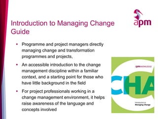 Introduction to Managing Change
Guide
▪ Programme and project managers directly
managing change and transformation
programmes and projects,
▪ An accessible introduction to the change
management discipline within a familiar
context, and a starting point for those who
have little background in the field
▪ For project professionals working in a
change management environment, it helps
raise awareness of the language and
concepts involved
 