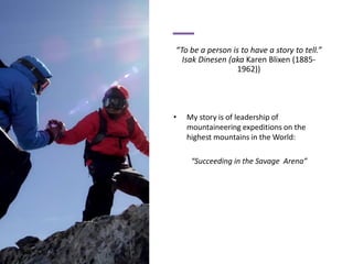 “To be a person is to have a story to tell.”
Isak Dinesen (aka Karen Blixen (1885-
1962))
• My story is of leadership of
mountaineering expeditions on the
highest mountains in the World:
“Succeeding in the Savage Arena”
 