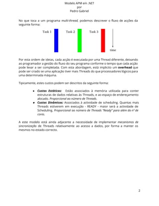 Modelo APM em .NET 
por 
Pedro Gabriel 
No que toca a um programa multi-thread, podemos descrever o fluxo de acções da 
seguinte forma: 
Por esta ordem de ideias, cada acção é executada por uma Thread diferente, deixando 
ao programador a gestão do fluxo do seu programa conforme o tempo que cada acção 
pode levar a ser completada. Com esta abordagem, está implicito um overhead que 
pode ser criado se uma aplicação tiver mais Threads do que processadores lógicos para 
uma determinada máquina. 
Tipicamente, estes custos podem ser descritos da seguinte forma: 
● Custos Estáticos: Estão associados à memória utilizada para conter 
estruturas de dados relativas às Threads, e ao espaço de endereçamento 
alocado. Proporcional ao número de Threads. 
● Custos Dinâmicos: Associados à actividade de scheduling. Quantas mais 
Threads estiverem em execução - READY - maior será a actividade de 
Scheduling. Proporcional ao número de Threads “Ready” para além do nº de 
cores. 
A este modelo está ainda adjacente a necessidade de implementar mecanismos de 
sincronização de Threads relativamente ao acesso a dados, por forma a manter os 
mesmos no estado correcto. 
2 
 