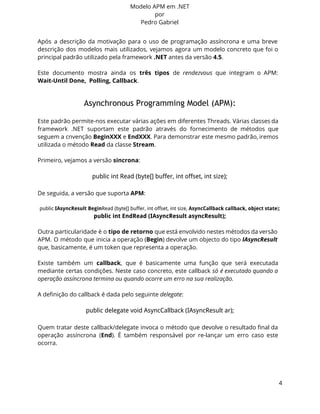 Modelo APM em .NET 
por 
Pedro Gabriel 
Após a descrição da motivação para o uso de programação assíncrona e uma breve 
descrição dos modelos mais utilizados, vejamos agora um modelo concreto que foi o 
principal padrão utilizado pela framework .NET antes da versão 4.5. 
Este documento mostra ainda os três tipos de rendezvous que integram o APM: 
Wait-Until Done, Polling, Callback. 
Asynchronous Programming Model (APM): 
Este padrão permite-nos executar várias ações em diferentes Threads. Várias classes da 
framework .NET suportam este padrão através do fornecimento de métodos que 
seguem a cnvenção BeginXXX e EndXXX. Para demonstrar este mesmo padrão, iremos 
utilizada o método Read da classe Stream. 
Primeiro, vejamos a versão sincrona: 
public int Read (byte[] buffer, int offset, int size); 
De seguida, a versão que suporta APM: 
public IAsyncResult BeginRead (byte[] buffer, int offset, int size, AsyncCallback callback, object state); 
public int EndRead (IAsyncResult asyncResult); 
Outra particularidade é o tipo de retorno que está envolvido nestes métodos da versão 
APM. O método que inicia a operação (Begin) devolve um objecto do tipo IAsyncResult 
que, basicamente, é um token que representa a operação. 
Existe também um callback, que é basicamente uma função que será executada 
mediante certas condições. Neste caso concreto, este callback só é executado quando a 
operação assíncrona termina ou quando ocorre um erro na sua realização. 
A definição do callback é dada pelo seguinte delegate: 
public delegate void AsyncCallback (IAsyncResult ar); 
Quem tratar deste callback/delegate invoca o método que devolve o resultado final da 
operação assíncrona (End). É também responsável por re-lançar um erro caso este 
ocorra. 
4 
 