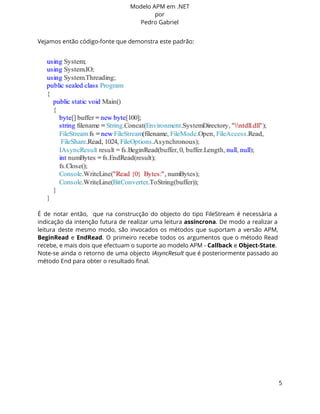 Modelo APM em .NET 
por 
Pedro Gabriel 
Vejamos então código-fonte que demonstra este padrão: 
É de notar então, que na construcção do objecto do tipo FileStream é necessária a 
indicação da intenção futura de realizar uma leitura assíncrona. De modo a realizar a 
leitura deste mesmo modo, são invocados os métodos que suportam a versão APM, 
BeginRead e EndRead. O primeiro recebe todos os argumentos que o método Read 
recebe, e mais dois que efectuam o suporte ao modelo APM - Callback e Object-State. 
Note-se ainda o retorno de uma objecto IAsyncResult que é posteriormente passado ao 
método End para obter o resultado final. 
5 
 