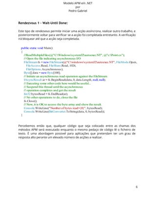 Modelo APM em .NET 
por 
Pedro Gabriel 
Rendezvous 1 - Wait-Until Done: 
Este tipo de rendezvous permite iniciar uma acção assíncrona, realizar outro trabalho, e 
posteriormente voltar para verificar se a acção foi completada entretanto. A verificação 
irá bloquear até que a acção seja completada. 
Percebemos então que, qualquer código que seja colocado entre as chamas dos 
métodos APM será executado enquanto o mesmo pedaço de código lê o ficheiro de 
texto. É uma abordagem possivel para aplicações que pretendam ter um grau de 
resposta alto perante um elevado número de acções a realizar. 
6 
 