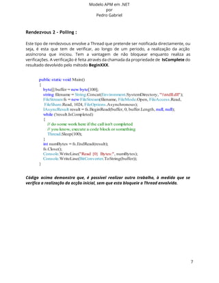 Modelo APM em .NET 
por 
Pedro Gabriel 
Rendezvous 2 - Polling : 
Este tipo de rendezvous envolve a Thread que pretende ser notificada directamente, ou 
seja, é esta que tem de verificar, ao longo de um periodo, a realização da acção 
assíncrona que iniciou. Tem a vantagem de não bloquear enquanto realiza as 
verificações. A verificação é feita através da chamada da propriedade de IsComplete do 
resultado devolvido pelo método BeginXXX. 
Código acima demonstra que, é possivel realizar outro trabalho, à medida que se 
verifica a realização da acção inicial, sem que esta bloqueie a Thread envolvida. 
7 
 