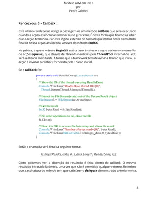 Modelo APM em .NET 
por 
Pedro Gabriel 
Rendezvous 3 - Callback : 
Este último rendezvous obriga à passagem de um método callback que será executado 
quando a acção assíncrona terminar ou se gerar erro. É desta forma que ficamos a saber 
que a acção terminou. Por esta lógica, é dentro do callback que iremos obter o resultado 
final da nossa acçao assíncrona, através do método EndXX. 
Na prática, o que o método BeginXX está a fazer é colocar a acção assíncrona numa fila 
de acções (queue), que através de Threads mantidas pela ThreadPool internal do .NET, 
será realizada mais tarde. A forma que a framework tem de avisar a Thread que iniciou a 
acção é invocar o callback fornecido pela Thread inicial. 
Se o callback for: 
Então a chamada será feita da seguinte forma: 
fs.BeginRead(s_data, 0, s_data.Length, ReadIsDone, fs); 
Como podemos ver, a obtenção do resultado é feita dentro do callback. O mesmo 
resultado é tratado lá dentro, uma vez que não é permitido qualquer retorno. Relembro 
que a assinatura do método tem que satisfazer o delegate demonstrado anteriormente. 
8 
