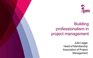 Building
professionalism in
project management
Julie Legge
Head of Membership
Association of Project
Management
 