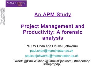 An APM Study
Project Management and
Productivity: A forensic
analysis
Paul W Chan and Obuks Ejohwomu
paul.chan@manchester.ac.uk
obuks.ejohwomu@manchester.ac.uk
Tweet: @PaulWChan @ObuksEjohwomu #macemop
#thepmpdp
 
