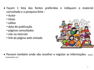 Façam 1 lista das fontes preferidas e indiquem o material
 consultado e a pesquisa feita :
 • Autor
 • título
 • editor
 • data de publicação
 • páginas consultadas
 • site na internet
 • link da página web visitada




Pensem também onde vão recolher e registar as informações    (papel,
computador, etc.)




                                                            10
 
