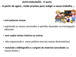 AUTO-AVALIAÇÃO - 1ª parte
- A partir de agora , estão prontos para redigir o vosso trabalho …




  • com palavras vossas

  • registando as vossas conclusões e opiniões baseadas na investigação
    efetuada

  • sem copiar textos inteiros ou outros

  • não esquecendo o vosso público-alvo (os vossos destinatários)

  • incluindo a bibliografia e a origem do material consultado (as
    vossas fontes )
                                                                     13
 
