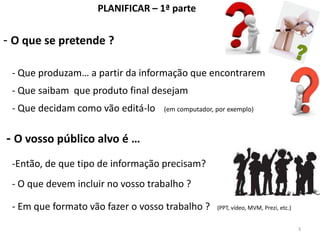 PLANIFICAR – 1ª parte


- O que se pretende ?

 - Que produzam… a partir da informação que encontrarem
 - Que saibam que produto final desejam
 - Que decidam como vão editá-lo   (em computador, por exemplo)



- O vosso público alvo é …
 -Então, de que tipo de informação precisam?
 - O que devem incluir no vosso trabalho ?

 - Em que formato vão fazer o vosso trabalho ?     (PPT, vídeo, MVM, Prezi, etc.)


                                                                                    3
 