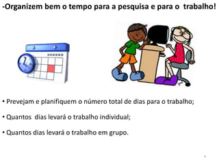-Organizem bem o tempo para a pesquisa e para o trabalho!




• Prevejam e planifiquem o número total de dias para o trabalho;

• Quantos dias levará o trabalho individual;

• Quantos dias levará o trabalho em grupo.


                                                                   4
 