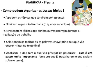 PLANIFICAR - 3ª parte

- Como podem organizar as vossas ideias ?
   Agrupem os tópicos que surgirem por assuntos

   Eliminem o que não fizer falta (o que for supérfluo)

   Acrescentem tópicos que surjam ou vos ocorram durante a
 realização do trabalho

  Selecionem os tópicos ou as palavras-chave principais que vão
  querer tratar no texto final

   Analisem e decidam o que vão precisar de pesquisar – este é um
  passo muito importante (uma vez que já trabalharam o que sabiam
  sobre o tema).
                                                                  6
 