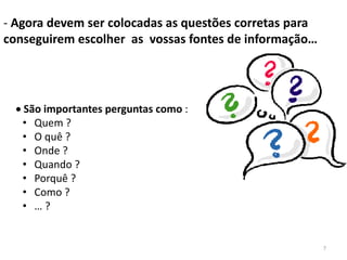 - Agora devem ser colocadas as questões corretas para
conseguirem escolher as vossas fontes de informação…




   São importantes perguntas como :
   • Quem ?
   • O quê ?
   • Onde ?
   • Quando ?
   • Porquê ?
   • Como ?
   • …?


                                                        7
 