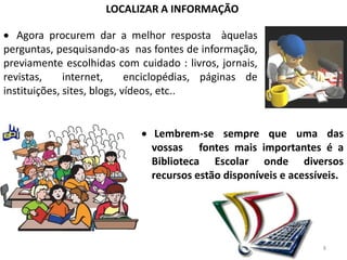 LOCALIZAR A INFORMAÇÃO

   Agora procurem dar a melhor resposta àquelas
perguntas, pesquisando-as nas fontes de informação,
previamente escolhidas com cuidado : livros, jornais,
revistas,     internet,      enciclopédias, páginas de
instituições, sites, blogs, vídeos, etc..


                                Lembrem-se sempre que uma das
                               vossas fontes mais importantes é a
                               Biblioteca Escolar onde diversos
                               recursos estão disponíveis e acessíveis.




                                                                  8
 