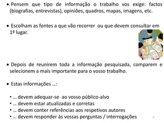 Pensem que tipo de informação o trabalho vos exige: factos
(biografias, entrevistas), opiniões, quadros, mapas, imagens, etc.

Escolham as fontes a que vão recorrer ou que devem consultar em
1º lugar.




 Depois de reunirem toda a informação pesquisada, comparem e
selecionem a mais importante para o vosso trabalho.

Estas informações …:

• … devem adequar-se ao vosso público-alvo
• … devem estar atualizadas e corretas
• … devem conter referências aos respetivos autores
• … devem responder às vossas perguntas / interrogações      9
 