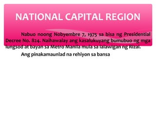 NATIONAL CAPITAL REGION
Nabuo noong Nobyembre 7, 1975 sa bisa ng Presidential
Decree No. 824. Naihawalay ang kasalukuyang bumubuo ng mga
lungsod at bayan sa Metro Manila mula sa lalawigan ng Rizal.
Ang pinakamaunlad na rehiyon sa bansa

 