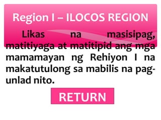 Region I – ILOCOS REGION
Likas
na
masisipag,
matitiyaga at matitipid ang mga
mamamayan ng Rehiyon I na
makatutulong sa mabilis na pagunlad nito.

RETURN

 