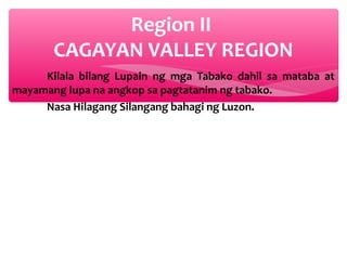 Region II
CAGAYAN VALLEY REGION
Kilala bilang Lupain ng mga Tabako dahil sa mataba at
mayamang lupa na angkop sa pagtatanim ng tabako.
Nasa Hilagang Silangang bahagi ng Luzon.

 