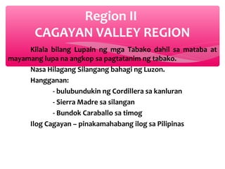 Region II
CAGAYAN VALLEY REGION
Kilala bilang Lupain ng mga Tabako dahil sa mataba at
mayamang lupa na angkop sa pagtatanim ng tabako.
Nasa Hilagang Silangang bahagi ng Luzon.
Hangganan:
- bulubundukin ng Cordillera sa kanluran
- Sierra Madre sa silangan
- Bundok Caraballo sa timog
Ilog Cagayan – pinakamahabang ilog sa Pilipinas

 