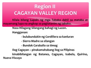 Region II
CAGAYAN VALLEY REGION
Kilala bilang Lupain ng mga Tabako dahil sa mataba at
mayamang lupa na angkop sa pagtatanim ng tabako.
Nasa Hilagang Silangang bahagi ng Luzon.
Hangganan:
- bulubundukin ng Cordillera sa kanluran
- Sierra Madre sa silangan
- Bundok Caraballo sa timog
Ilog Cagayan – pinakamahabang ilog sa Pilipinas
kinabibilangan ng Batanes, Cagayan, Isabela, Quirino,
Nueva Viscaya

 