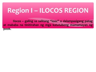 Region I – ILOCOS REGION
Ilocos – galing sa salitang “looc” o dalampasigang patag
at mababa na tinitirahan ng mga katutubong mamamayan ng
pook.

 