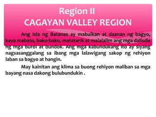Region II
CAGAYAN VALLEY REGION
Ang Isla ng Batanes ay mabulkan at daanan ng bagyo,
kaya mabato, bako-bako, matatarik at malalalim ang mga dalisdis
ng mga burol at bundok. Ang mga kabundukang ito ay siyang
nagsasanggalang sa ibang mga lalawigang sakop ng rehiyon
laban sa bagyo at hangin.
May kainitan ang klima sa buong rehiyon maliban sa mga
bayang nasa dakong bulubundukin .

 